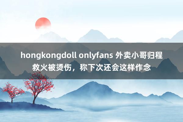 hongkongdoll onlyfans 外卖小哥归程救火被烫伤，称下次还会这样作念