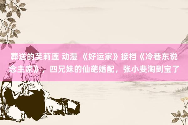 葬送的芙莉莲 动漫 《好运家》接档《冷巷东说念主家》，四兄妹的仙葩婚配，张小斐淘到宝了