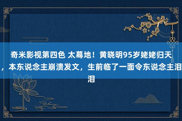 奇米影视第四色 太蓦地！黄晓明95岁姥姥归天，本东说念主崩溃发文，生前临了一面令东说念主泪