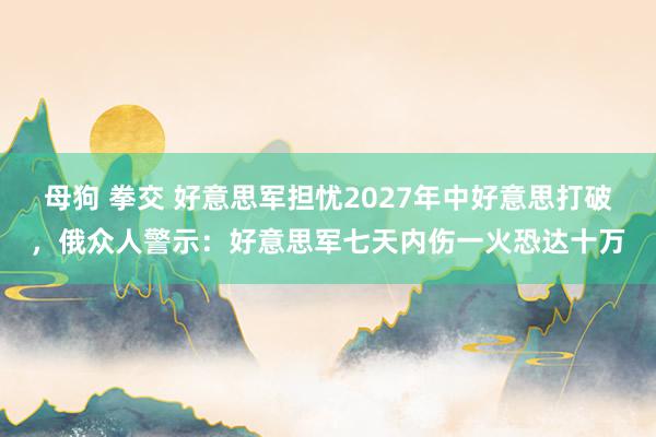 母狗 拳交 好意思军担忧2027年中好意思打破，俄众人警示：好意思军七天内伤一火恐达十万