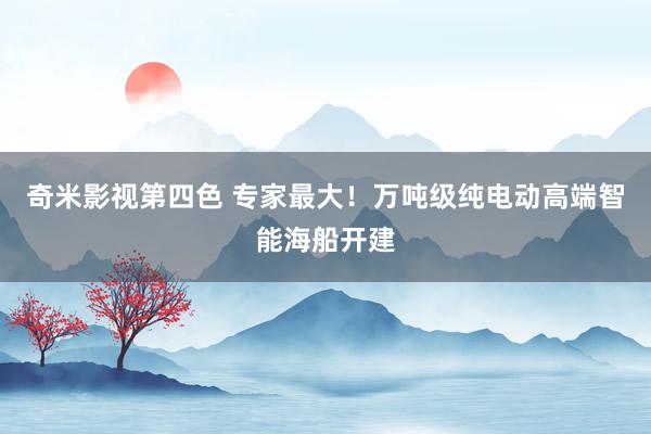 奇米影视第四色 专家最大！万吨级纯电动高端智能海船开建