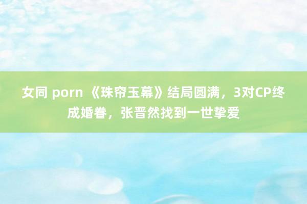 女同 porn 《珠帘玉幕》结局圆满，3对CP终成婚眷，张晋然找到一世挚爱