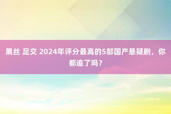 黑丝 足交 2024年评分最高的5部国产悬疑剧，你都追了吗？