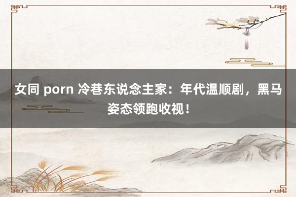 女同 porn 冷巷东说念主家：年代温顺剧，黑马姿态领跑收视！