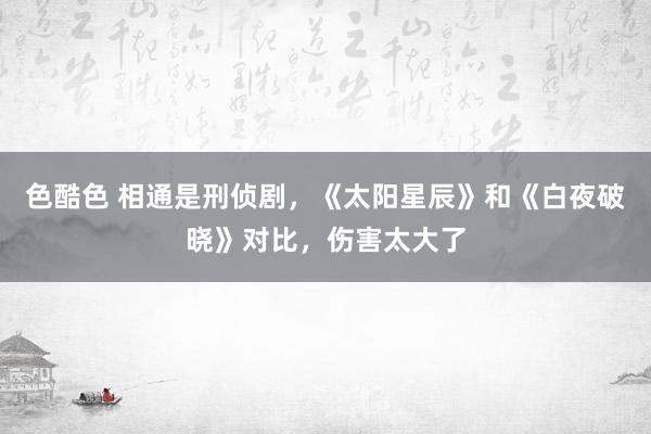 色酷色 相通是刑侦剧，《太阳星辰》和《白夜破晓》对比，伤害太大了