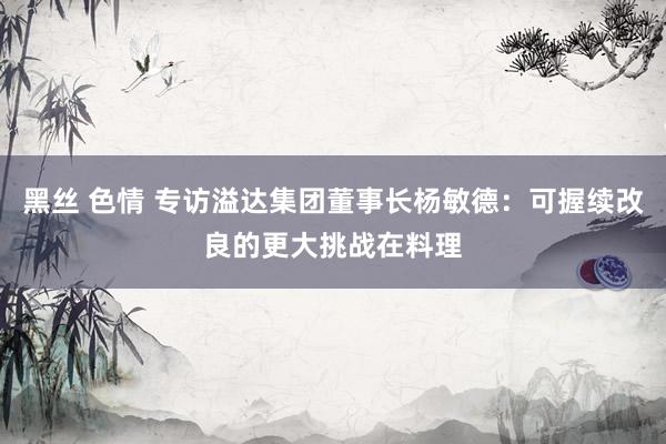 黑丝 色情 专访溢达集团董事长杨敏德：可握续改良的更大挑战在料理