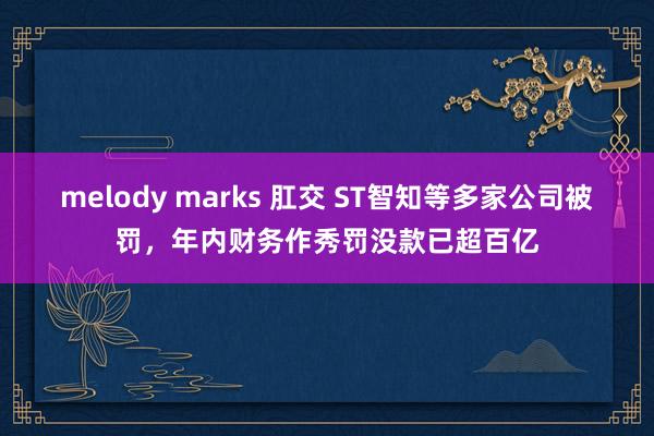 melody marks 肛交 ST智知等多家公司被罚，年内财务作秀罚没款已超百亿