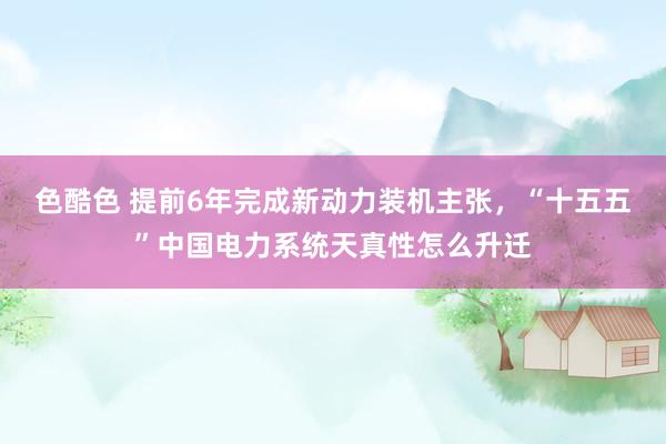 色酷色 提前6年完成新动力装机主张，“十五五”中国电力系统天真性怎么升迁
