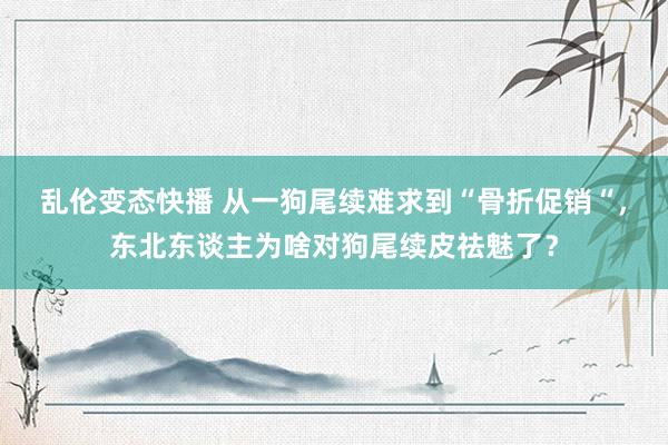 乱伦变态快播 从一狗尾续难求到“骨折促销“，东北东谈主为啥对狗尾续皮祛魅了？
