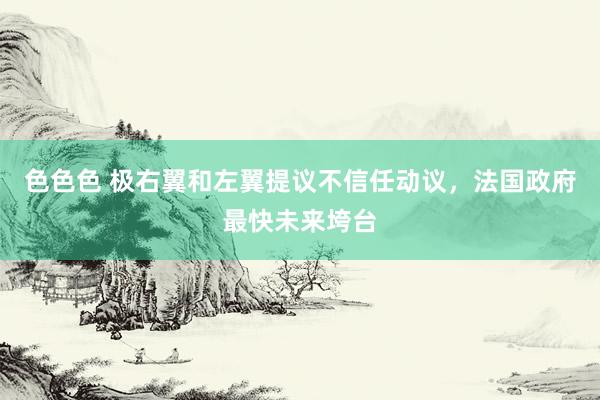 色色色 极右翼和左翼提议不信任动议，法国政府最快未来垮台