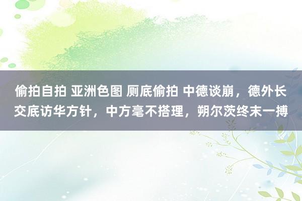 偷拍自拍 亚洲色图 厕底偷拍 中德谈崩，德外长交底访华方针，中方毫不搭理，朔尔茨终末一搏