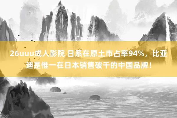 26uuu成人影院 日系在原土市占率94%，比亚迪是惟一在日本销售破千的中国品牌！