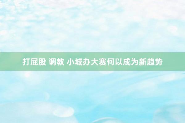 打屁股 调教 小城办大赛何以成为新趋势