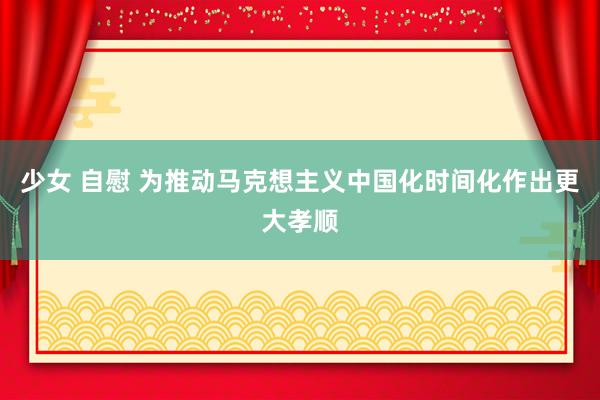 少女 自慰 为推动马克想主义中国化时间化作出更大孝顺