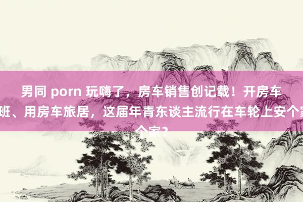 男同 porn 玩嗨了，房车销售创记载！开房车上班、用房车旅居，这届年青东谈主流行在车轮上安个家？