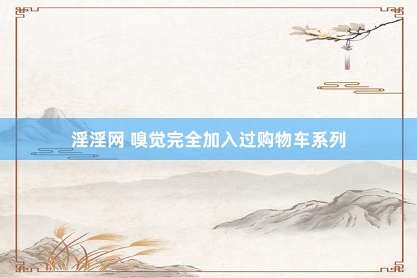 淫淫网 嗅觉完全加入过购物车系列