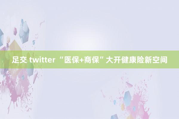 足交 twitter “医保+商保”大开健康险新空间
