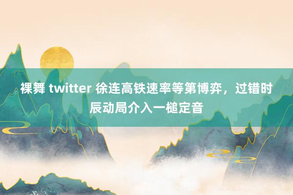 裸舞 twitter 徐连高铁速率等第博弈，过错时辰动局介入一槌定音