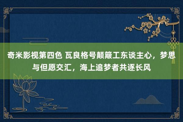 奇米影视第四色 瓦良格号颠簸工东谈主心，梦思与但愿交汇，海上追梦者共逐长风
