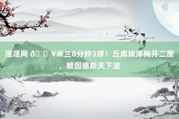 淫淫网 🔥米兰8分钟3球！丘库埃泽梅开二度，赖因德斯天下波