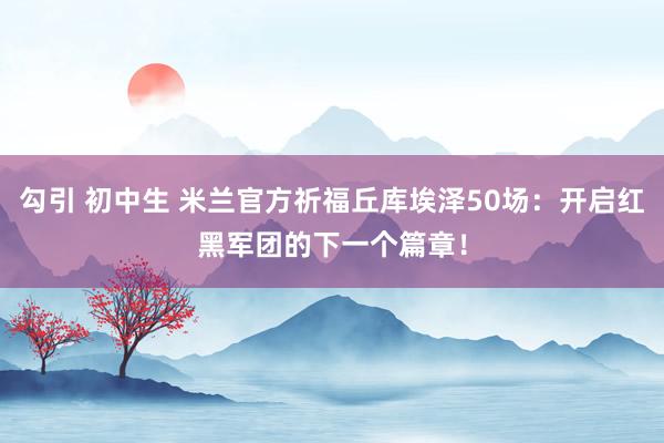 勾引 初中生 米兰官方祈福丘库埃泽50场：开启红黑军团的下一个篇章！