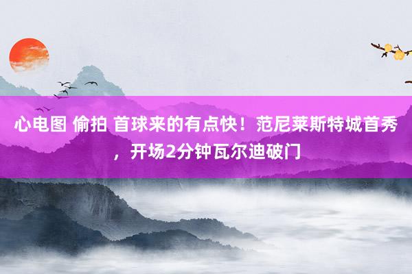 心电图 偷拍 首球来的有点快！范尼莱斯特城首秀，开场2分钟瓦尔迪破门