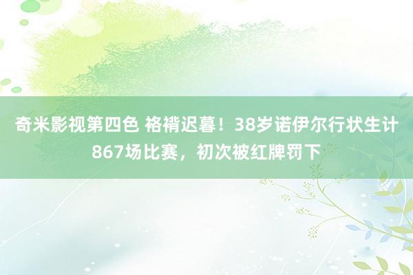 奇米影视第四色 袼褙迟暮！38岁诺伊尔行状生计867场比赛，初次被红牌罚下