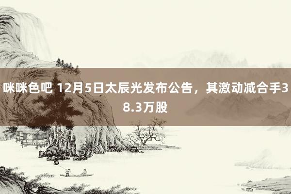 咪咪色吧 12月5日太辰光发布公告，其激动减合手38.3万股