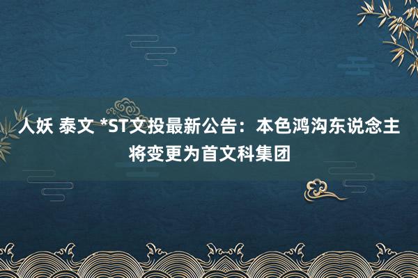 人妖 泰文 *ST文投最新公告：本色鸿沟东说念主将变更为首文科集团