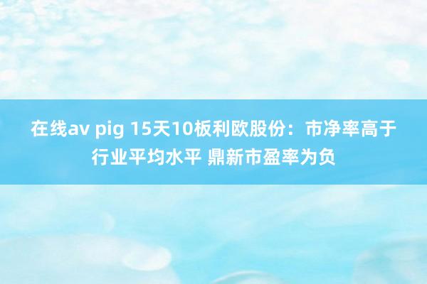 在线av pig 15天10板利欧股份：市净率高于行业平均水平 鼎新市盈率为负