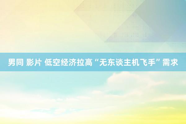 男同 影片 低空经济拉高“无东谈主机飞手”需求