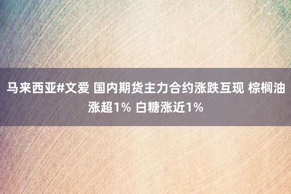 马来西亚#文爱 国内期货主力合约涨跌互现 棕榈油涨超1% 白糖涨近1%