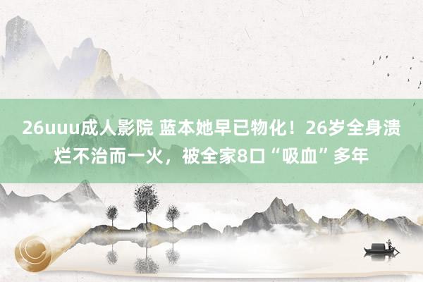 26uuu成人影院 蓝本她早已物化！26岁全身溃烂不治而一火，被全家8口“吸血”多年