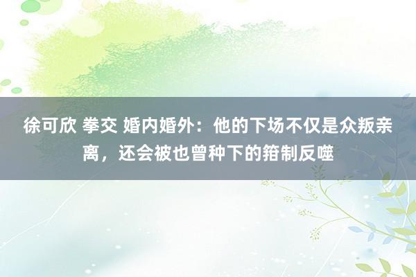 徐可欣 拳交 婚内婚外：他的下场不仅是众叛亲离，还会被也曾种下的箝制反噬