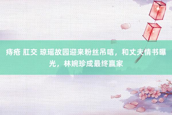 痔疮 肛交 琼瑶故园迎来粉丝吊唁，和丈夫情书曝光，林婉珍成最终赢家
