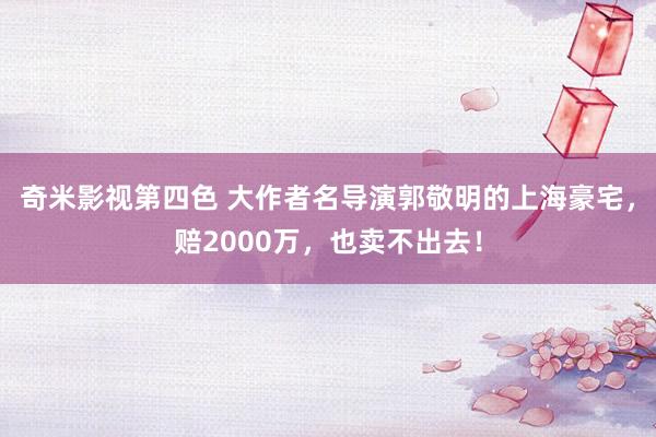 奇米影视第四色 大作者名导演郭敬明的上海豪宅，赔2000万，也卖不出去！