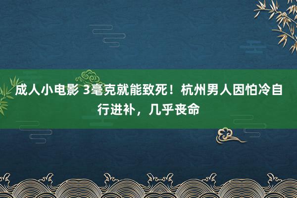 成人小电影 3毫克就能致死！杭州男人因怕冷自行进补，几乎丧命