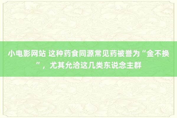 小电影网站 这种药食同源常见药被誉为“金不换”，尤其允洽这几类东说念主群