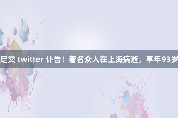 足交 twitter 讣告！着名众人在上海病逝，享年93岁