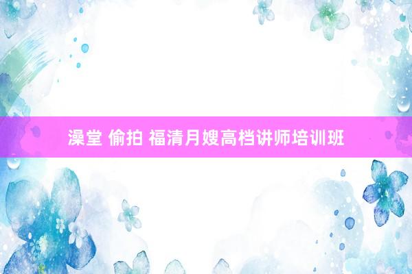 澡堂 偷拍 福清月嫂高档讲师培训班