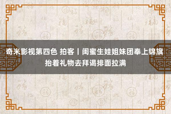 奇米影视第四色 拍客丨闺蜜生娃姐妹团奉上锦旗 抬着礼物去拜谒排面拉满