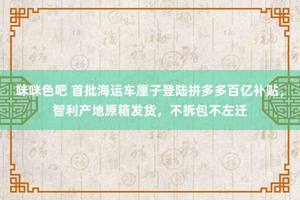 咪咪色吧 首批海运车厘子登陆拼多多百亿补贴，智利产地原箱发货，不拆包不左迁