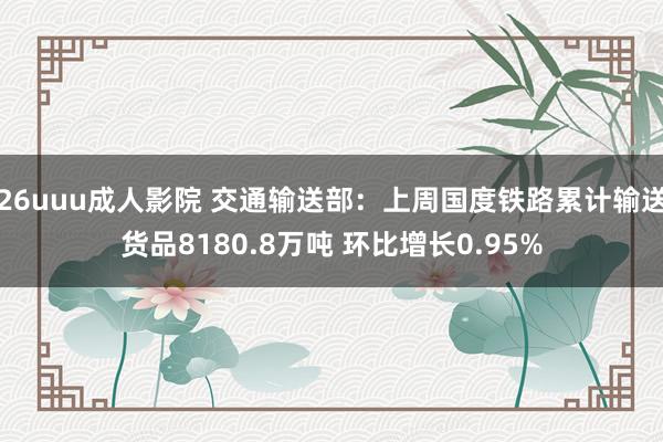 26uuu成人影院 交通输送部：上周国度铁路累计输送货品8180.8万吨 环比增长0.95%