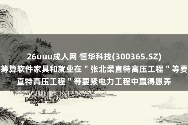 26uuu成人网 恒华科技(300365.SZ)：公司研发的输电说明筹算软件家具和就业在＂张北柔直特高压工程＂等要紧电力工程中赢得愚弄