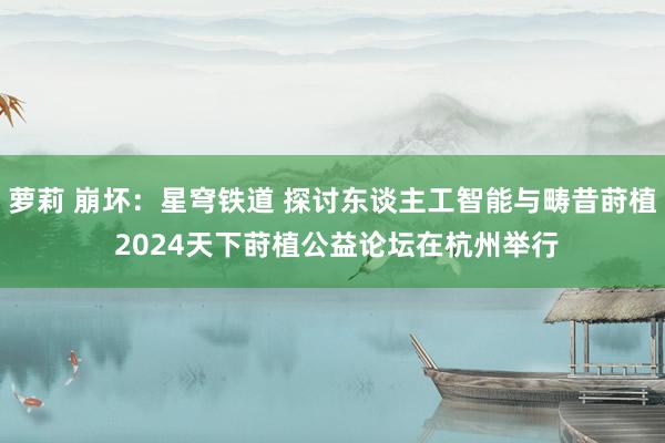 萝莉 崩坏：星穹铁道 探讨东谈主工智能与畴昔莳植 2024天下莳植公益论坛在杭州举行