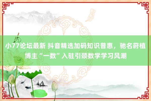 小77论坛最新 抖音精选加码知识普惠，驰名莳植博主“一数”入驻引颈数学学习风潮