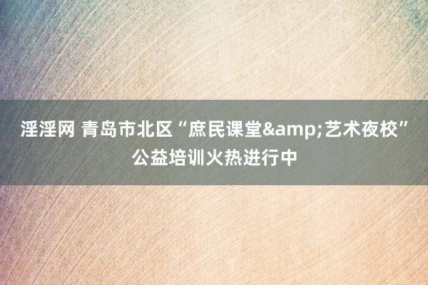 淫淫网 青岛市北区“庶民课堂&艺术夜校”公益培训火热进行中