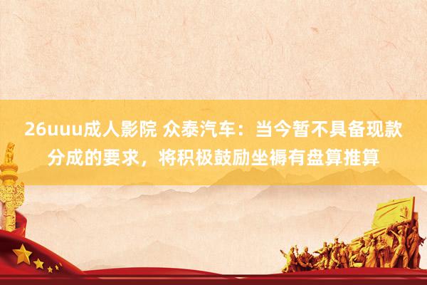 26uuu成人影院 众泰汽车：当今暂不具备现款分成的要求，将积极鼓励坐褥有盘算推算
