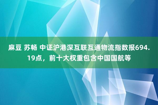 麻豆 苏畅 中证沪港深互联互通物流指数报694.19点，前十大权重包含中国国航等