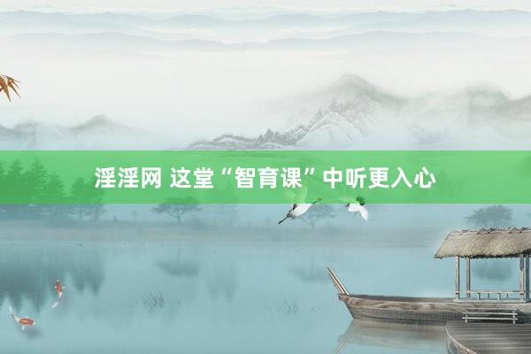 淫淫网 这堂“智育课”中听更入心